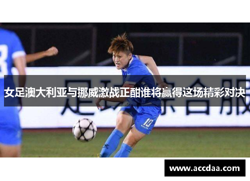 女足澳大利亚与挪威激战正酣谁将赢得这场精彩对决